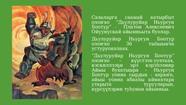 Сахаларга саамай аатырбыт олоҥхо “Дьулуруйар Ньургун Боотур” - Платон Алексеевич Ойуунускай айымньыта буолар. Дьулуруйар Ньургун Боотур олоҥхо 36 тыһыынча устуруокалаах. “ Дьулуруйар Ньургун Боотур” олоҥхо – күүстээх-уохтаах, кэскиллээҕи эрэ кэрэһэлиир Айыы бухатыыра – Ньургун Боотур уонна сырдык - хараҥа, айыы уонна абааһы аймахтара утарыта турууларын, күрсүүлэрин туһунан айымньы. 