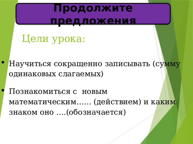 Продолжите предложения Цели урока:   Научиться сокращенно записывать (сумму одинаковых слагаемых) Познакомиться с новым математическим…… (действием) и каким знаком оно ….(обозначается) 