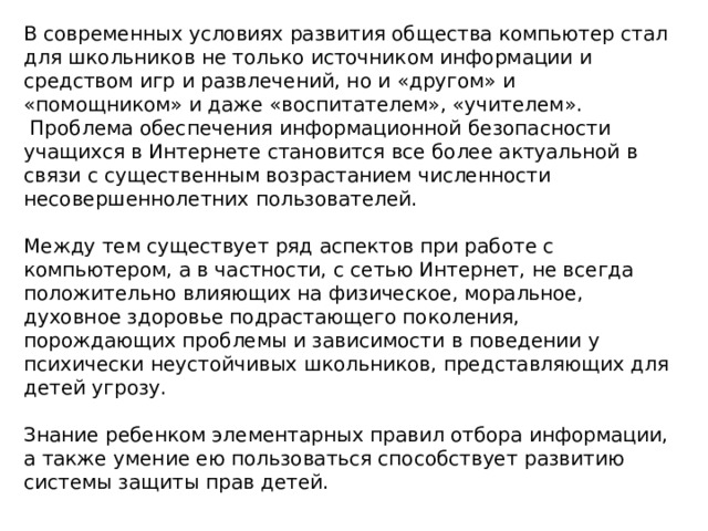 В современных условиях развития общества компьютер стал для школьников не только источником информации и средством игр и развлечений, но и «другом» и «помощником» и даже «воспитателем», «учителем».  Проблема обеспечения информационной безопасности учащихся в Интернете становится все более актуальной в связи с существенным возрастанием численности несовершеннолетних пользователей. Между тем существует ряд аспектов при работе с компьютером, а в частности, с сетью Интернет, не всегда положительно влияющих на физическое, моральное, духовное здоровье подрастающего поколения, порождающих проблемы и зависимости в поведении у психически неустойчивых школьников, представляющих для детей угрозу. Знание ребенком элементарных правил отбора информации, а также умение ею пользоваться способствует развитию системы защиты прав детей. 