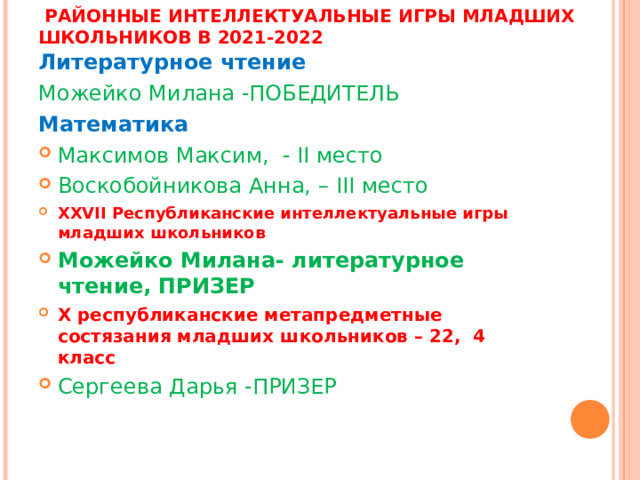  РАЙОННЫЕ ИНТЕЛЛЕКТУАЛЬНЫЕ ИГРЫ МЛАДШИХ ШКОЛЬНИКОВ В 2021-2022 Литературное чтение Можейко Милана -ПОБЕДИТЕЛЬ Математика Максимов Максим, - II место Воскобойникова Анна, – III место XXVII Республиканские интеллектуальные игры младших школьников Можейко Милана- литературное чтение, ПРИЗЕР X республиканские метапредметные состязания младших школьников – 22, 4 класс Сергеева Дарья -ПРИЗЕР 