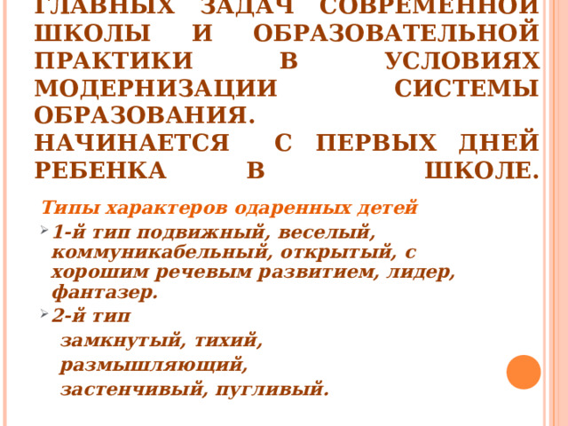 ВЫЯВЛЕНИЕ ОДАРЁННЫХ ДЕТЕЙ, ОРГАНИЗАЦИЯ СИСТЕМНОЙ РАБОТЫ – ОДНА ИЗ ГЛАВНЫХ ЗАДАЧ СОВРЕМЕННОЙ ШКОЛЫ И ОБРАЗОВАТЕЛЬНОЙ ПРАКТИКИ В УСЛОВИЯХ МОДЕРНИЗАЦИИ СИСТЕМЫ ОБРАЗОВАНИЯ.  НАЧИНАЕТСЯ С ПЕРВЫХ ДНЕЙ РЕБЕНКА В ШКОЛЕ.   Типы характеров одаренных детей 1-й тип подвижный, веселый, коммуникабельный, открытый, с хорошим речевым развитием, лидер, фантазер. 2-й тип  замкнутый, тихий,  размышляющий,  застенчивый, пугливый.  