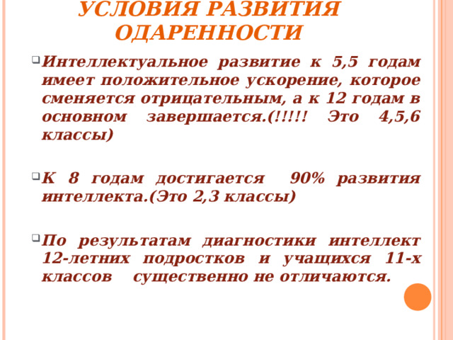 УСЛОВИЯ РАЗВИТИЯ ОДАРЕННОСТИ Интеллектуальное развитие к 5,5 годам имеет положительное ускорение, которое сменяется отрицательным, а к 12 годам в основном завершается.(!!!!! Это 4,5,6 классы)  К 8 годам достигается 90% развития интеллекта.(Это 2,3 классы)  По результатам диагностики интеллект 12-летних подростков и учащихся 11-х классов существенно не отличаются.  