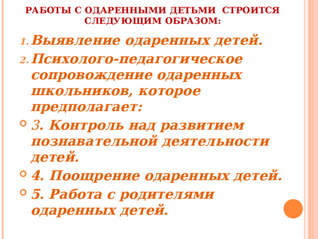 РАБОТЫ С ОДАРЕННЫМИ ДЕТЬМИ СТРОИТСЯ СЛЕДУЮЩИМ ОБРАЗОМ: Выявление одаренных детей. Психолого-педагогическое сопровождение одаренных школьников, которое предполагает: 3 . Контроль над развитием познавательной деятельности детей. 4. Поощрение одаренных детей. 5. Работа с родителями одаренных детей. 