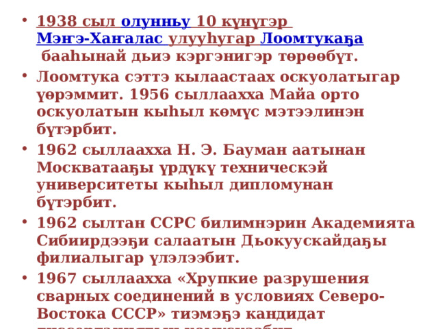 1938  сыл  олунньу 10  күнүгэр  Мэҥэ-Хаҥалас  улууһугар   Лоомтукаҕа  бааһынай дьиэ кэргэнигэр төрөөбүт. Лоомтука сэттэ кылаастаах оскуолатыгар үөрэммит. 1956 сыллаахха Майа орто оскуолатын кыһыл көмүс мэтээлинэн бүтэрбит. 1962 сыллаахха Н. Э. Бауман аатынан Москватааҕы үрдүкү техническэй университеты кыһыл дипломунан бүтэрбит. 1962 сылтан ССРС билимнэрин Академията Сибиирдээҕи салаатын Дьокуускайдаҕы филиалыгар үлэлээбит. 1967 сыллаахха «Хрупкие разрушения сварных соединений в условиях Северо-Востока СССР» тиэмэҕэ кандидат диссертациятын көмүскээбит. 1968 сылтан — лаборатория сэбиэдиссэйэ. 