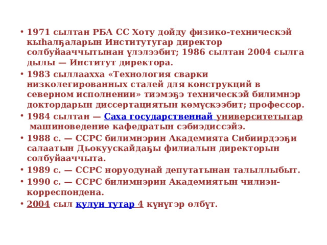 1971 сылтан РБА СС Хоту дойду физико-техническэй кыһалҕаларын Институтугар директор солбуйааччытынан үлэлээбит; 1986 сылтан 2004 сылга дылы — Институт директора. 1983 сыллаахха «Технология сварки низколегированных сталей для конструкций в северном исполнении» тиэмэҕэ техническэй билимнэр доктордарын диссертациятын көмүскээбит; профессор. 1984 сылтан —  Саха государственнай  университетыгар  машиноведение кафедратын сэбиэдиссэйэ. 1988 с. — ССРС билимнэрин Академията Сибиирдээҕи салаатын Дьокуускайдаҕы филиалын директорын солбуйааччыта. 1989 с. — ССРС норуодунай депутатынан талыллыбыт. 1990 с. — ССРС билимнэрин Академиятын чилиэн-корреспондена. 2004  сыл  кулун  тутар 4  күнүгэр өлбүт. 