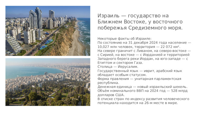 Израиль — государство на Ближнем Востоке, у восточного побережья Средиземного моря. Некоторые факты об Израиле: По состоянию на 31 декабря 2024 года население — 10,027 млн человек, территория — 22 072 км². На севере граничит с Ливаном, на северо-востоке — с Сирией, на востоке — с Иорданией и территорией Западного берега реки Иордан, на юго-западе — с Египтом и сектором Газа. Столица — Иерусалим. Государственный язык — иврит, арабский язык обладает особым статусом. Форма правления — унитарная парламентская республика. Денежная единица — новый израильский шекель. Объём номинального ВВП на 2024 год — 528 млрд долларов США. В списке стран по индексу развития человеческого потенциала находится на 26-м месте в мире. 