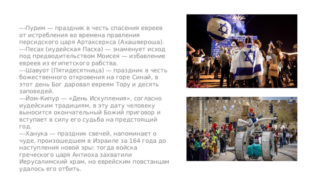 ---Пурим — праздник в честь спасения евреев от истребления во времена правления персидского царя Артаксеркса (Ахашвероша). ---Песах (иудейская Пасха) — знаменует исход под предводительством Моисея — избавление евреев из египетского рабства. ---Шавуот (Пятидесятница) — праздник в честь божественного откровения на горе Синай, в этот день Бог даровал евреям Тору и десять заповедей. ---Йом-Кипур — «День Искупления», согласно иудейским традициям, в эту дату человеку выносится окончательный Божий приговор и вступает в силу его судьба на предстоящий год. ---Ханука — праздник свечей, напоминает о чуде, произошедшем в Израиле за 164 года до наступления новой эры: тогда войска греческого царя Антиоха захватили Иерусалимский храм, но еврейским повстанцам удалось его отбить. 