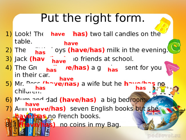 Put the right form. Look! They (have/has) two tall candles on the table. These little boys (have/has) milk in the evening. Jack (have/has) no friends at school. The Greens (have/has) a good present for you in their car. Mr. Ross (have/has) a wife but he have/has no children. Mum and dad (have/has) a big bedroom. Ann (have/has) seven English books but she have/has no French books. I (have/has) no coins in my Bag. have have has have has has have has has have 