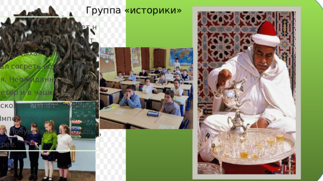 Группа «историки»  Однажды, 5 тысяч лет назад, китайский император, отдыхая в лесу, приказал согреть воду для питья. Неожиданно поднялся ветер и в чашку попало несколько чайных листьев. Император выпил напиток и почувствовал себя бодрее. 