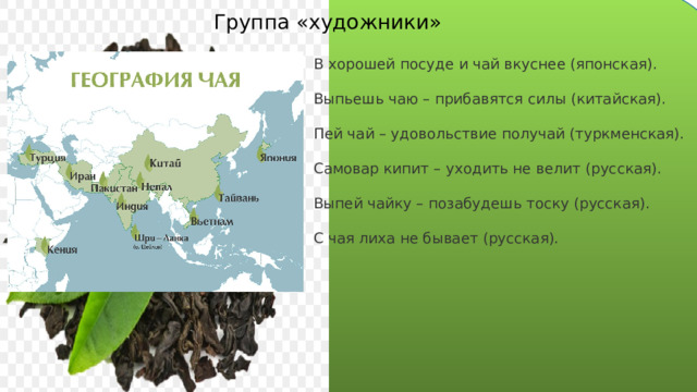 Группа «художники» В хорошей посуде и чай вкуснее (японская). Выпьешь чаю – прибавятся силы (китайская). Пей чай – удовольствие получай (туркменская). Самовар кипит – уходить не велит (русская). Выпей чайку – позабудешь тоску (русская). С чая лиха не бывает (русская). 