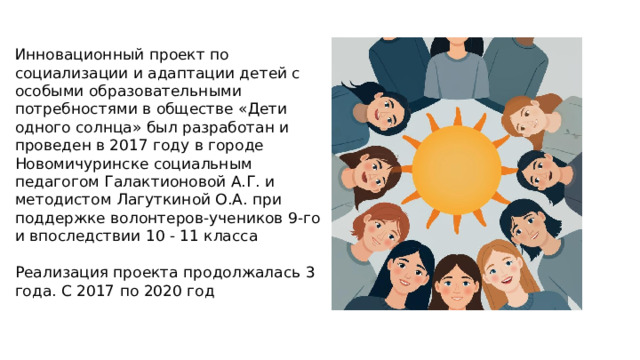 Инновационный проект по социализации и адаптации детей с особыми образовательными потребностями в обществе «Дети одного солнца» был разработан и проведен в 2017 году в городе Новомичуринске социальным педагогом Галактионовой А.Г. и методистом Лагуткиной О.А. при поддержке волонтеров-учеников 9-го и впоследствии 10 - 11 класса Реализация проекта продолжалась 3 года. С 2017 по 2020 год  