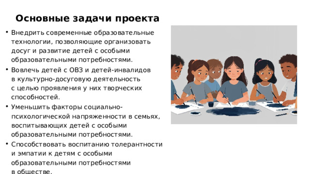 Основные задачи проекта Внедрить современные образовательные технологии, позволяющие организовать досуг и развитие детей с особыми образовательными потребностями. Вовлечь детей с ОВЗ и детей-инвалидов в культурно-досуговую деятельность с целью проявления у них творческих способностей. Уменьшить факторы социально-психологической напряженности в семьях, воспитывающих детей с особыми образовательными потребностями. Способствовать воспитанию толерантности и эмпатии к детям с особыми образовательными потребностями в обществе.  
