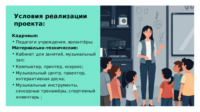 Условия реализации проекта: Кадровые: Педагоги учреждения, волонтёры; Материально-технические: Кабинет для занятий, музыкальный зал; Компьютер, принтер, ксерокс; Музыкальный центр, проектор, интерактивная доска; Музыкальные инструменты, сенсорные тренажёры, спортивный инвентарь ;  