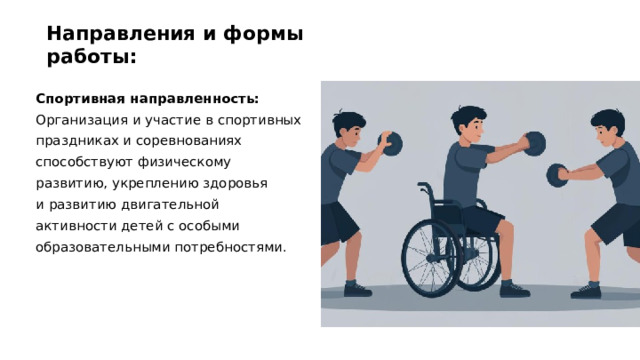 Направления и формы работы: Спортивная направленность: Организация и участие в спортивных праздниках и соревнованиях способствуют физическому развитию, укреплению здоровья и развитию двигательной активности детей с особыми образовательными потребностями.  