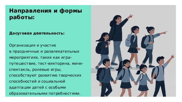 Направления и формы работы: Досуговая деятельность: Организация и участие в праздничных и развлекательных мероприятиях, таких как игра-путешествие, тест-викторина, мини-спектакль, ролевые игры, способствуют развитию творческих способностей и социальной адаптации детей с особыми образовательными потребностями.  