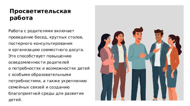 Просветительская работа Работа с родителями включает проведение бесед, круглых столов, постерного консультирования и организацию совместного досуга. Это способствует повышению осведомленности родителей о потребностях и возможностях детей с особыми образовательными потребностями, а также укреплению семейных связей и созданию благоприятной среды для развития детей.  
