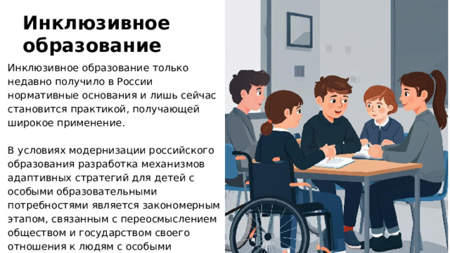 Инклюзивное образование Инклюзивное образование только недавно получило в России нормативные основания и лишь сейчас становится практикой, получающей широкое применение. В условиях модернизации российского образования разработка механизмов адаптивных стратегий для детей с особыми образовательными потребностями является закономерным этапом, связанным с переосмыслением обществом и государством своего отношения к людям с особыми образовательными потребностями.  