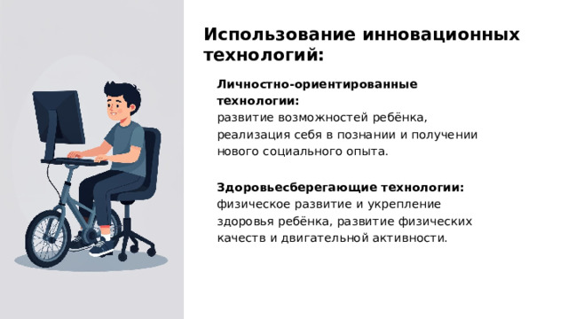 Использование инновационных технологий: Личностно-ориентированные технологии: развитие возможностей ребёнка, реализация себя в познании и получении нового социального опыта.  Здоровьесберегающие технологии: физическое развитие и укрепление здоровья ребёнка, развитие физических качеств и двигательной активности.  