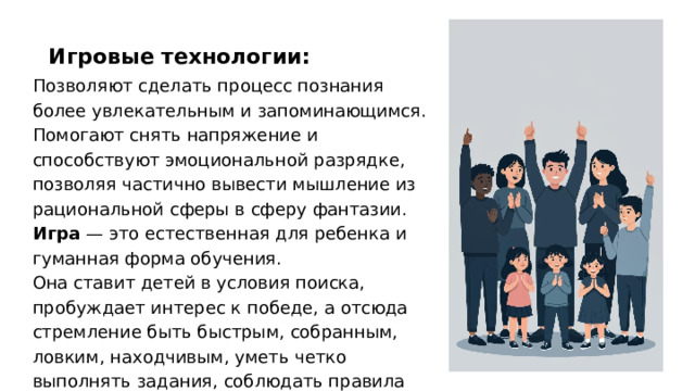 Игровые технологии: Позволяют сделать процесс познания более увлекательным и запоминающимся. Помогают снять напряжение и способствуют эмоциональной разрядке, позволяя частично вывести мышление из рациональной сферы в сферу фантазии. Игра — это естественная для ребенка и гуманная форма обучения. Она ставит детей в условия поиска, пробуждает интерес к победе, а отсюда стремление быть быстрым, собранным, ловким, находчивым, уметь четко выполнять задания, соблюдать правила игры.  