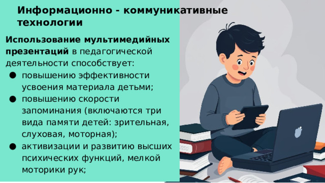 Информационно - коммуникативные технологии Использование мультимедийных презентаций в педагогической деятельности способствует: повышению эффективности усвоения материала детьми; повышению скорости запоминания (включаются три вида памяти детей: зрительная, слуховая, моторная); активизации и развитию высших психических функций, мелкой моторики рук;   