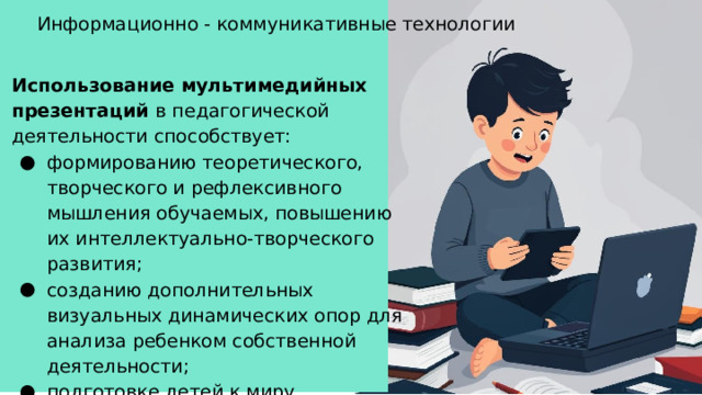 Информационно - коммуникативные технологии Использование мультимедийных презентаций в педагогической деятельности способствует: формированию теоретического, творческого и рефлексивного мышления обучаемых, повышению их интеллектуально-творческого развития; созданию дополнительных визуальных динамических опор для анализа ребенком собственной деятельности; подготовке детей к миру, построенному на цифровых технологиях.  
