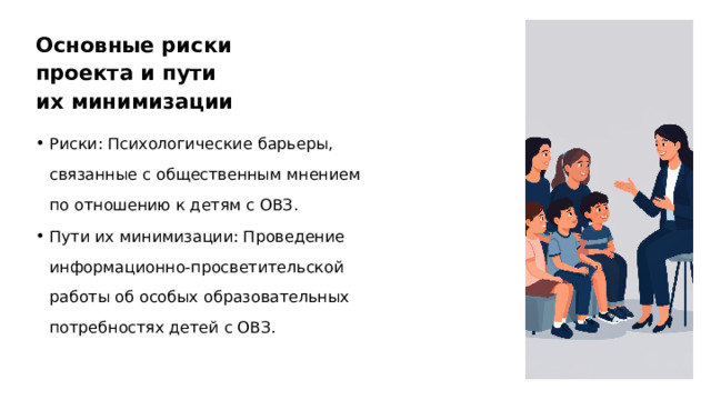 Основные риски проекта и пути их минимизации Риски: Психологические барьеры, связанные с общественным мнением по отношению к детям с ОВЗ. Пути их минимизации: Проведение информационно-просветительской работы об особых образовательных потребностях детей с ОВЗ.  