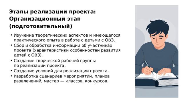 Этапы реализации проекта: Организационный этап (подготовительный) Изучение теоретических аспектов и имеющегося практического опыта в работе с детьми с ОВЗ. Сбор и обработка информации об участниках проекта (характеристики особенностей развития детей с ОВЗ). Создание творческой рабочей группы по реализации проекта. Создание условий для реализации проекта. Разработка сценариев мероприятий, планов развлечений, мастер — классов, конкурсов.  