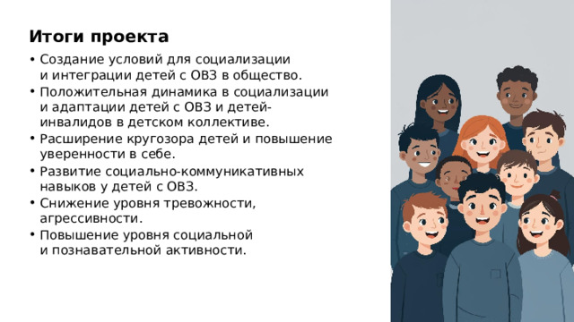 Итоги проекта Создание условий для социализации и интеграции детей с ОВЗ в общество. Положительная динамика в социализации и адаптации детей с ОВЗ и детей-инвалидов в детском коллективе. Расширение кругозора детей и повышение уверенности в себе. Развитие социально-коммуникативных навыков у детей с ОВЗ. Снижение уровня тревожности, агрессивности. Повышение уровня социальной и познавательной активности.  