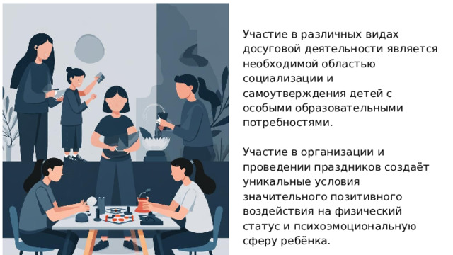 Участие в различных видах досуговой деятельности является необходимой областью социализации и самоутверждения детей с особыми образовательными потребностями. Участие в организации и проведении праздников создаёт уникальные условия значительного позитивного воздействия на физический статус и психоэмоциональную сферу ребёнка. При этом возможно как пассивное, так и активное участие в мероприятиях.  