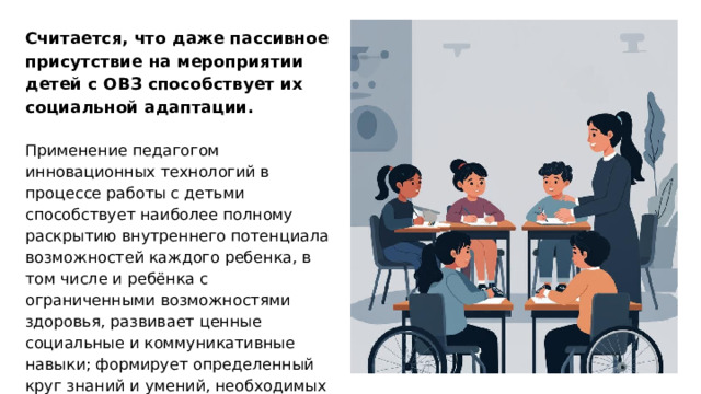 Считается, что даже пассивное присутствие на мероприятии детей с ОВЗ способствует их социальной адаптации. Применение педагогом инновационных технологий в процессе работы с детьми способствует наиболее полному раскрытию внутреннего потенциала возможностей каждого ребенка, в том числе и ребёнка с ограниченными возможностями здоровья, развивает ценные социальные и коммуникативные навыки; формирует определенный круг знаний и умений, необходимых для дальнейшего обучения детей данной категории.  