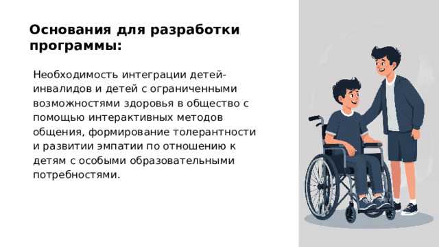 Основания для разработки программы: Необходимость интеграции детей-инвалидов и детей с ограниченными возможностями здоровья в общество с помощью интерактивных методов общения, формирование толерантности и развитии эмпатии по отношению к детям с особыми образовательными потребностями.  