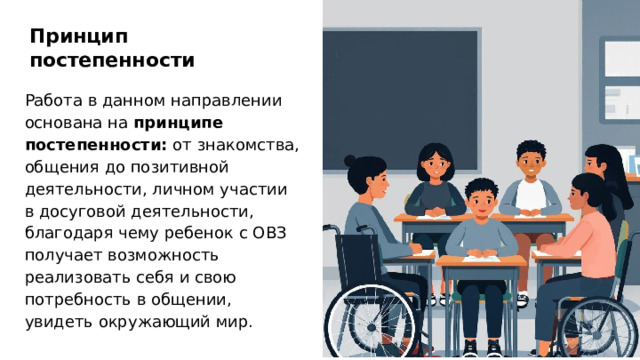 Принцип постепенности Работа в данном направлении основана на принципе постепенности: от знакомства, общения до позитивной деятельности, личном участии в досуговой деятельности, благодаря чему ребенок с ОВЗ получает возможность реализовать себя и свою потребность в общении, увидеть окружающий мир.  