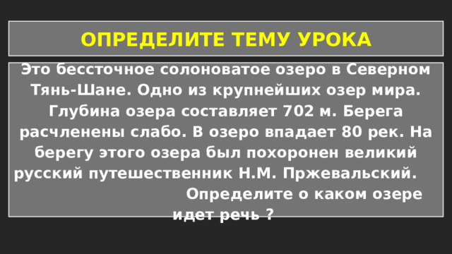 ОПРЕДЕЛИТЕ ТЕМУ УРОКА Это бессточное солоноватое озеро в Северном Тянь-Шане. Одно из крупнейших озер мира. Глубина озера составляет 702 м. Берега расчленены слабо. В озеро впадает 80 рек. На берегу этого озера был похоронен великий русский путешественник Н.М. Пржевальский. Определите о каком озере идет речь ? 