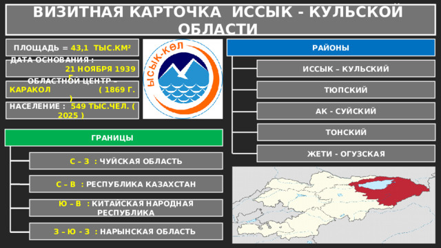 ВИЗИТНАЯ КАРТОЧКА ИССЫК - КУЛЬСКОЙ ОБЛАСТИ ПЛОЩАДЬ = 43,1 ТЫС.КМ² РАЙОНЫ ИССЫК – КУЛЬСКИЙ ДАТА ОСНОВАНИЯ : 21 НОЯБРЯ 1939 Г. ОБЛАСТНОЙ ЦЕНТР – КАРАКОЛ ( 1869 Г. ) ТЮПСКИЙ НАСЕЛЕНИЕ : 549 ТЫС.ЧЕЛ. ( 2025 ) АК - СУЙСКИЙ ТОНСКИЙ ГРАНИЦЫ ЖЕТИ - ОГУЗСКАЯ С – З : ЧУЙСКАЯ ОБЛАСТЬ С – В : РЕСПУБЛИКА КАЗАХСТАН Ю – В : КИТАЙСКАЯ НАРОДНАЯ РЕСПУБЛИКА З – Ю - З : НАРЫНСКАЯ ОБЛАСТЬ 