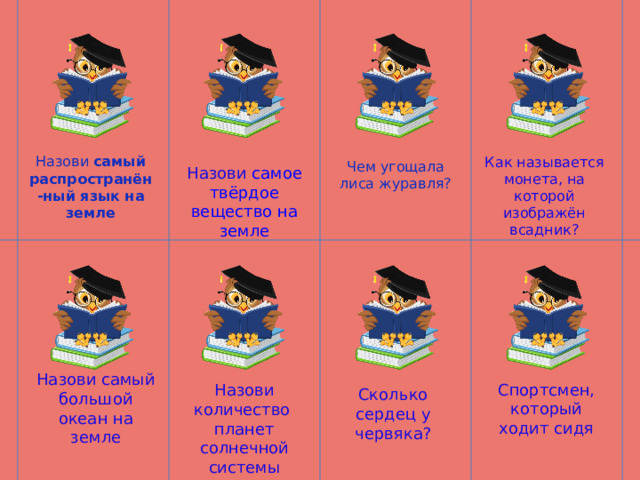 Назови самый распространён-ный язык на земле Как называется монета, на которой изображён всадник? Чем угощала лиса журавля? Назови самое твёрдое вещество на земле Назови самый большой океан на земле Спортсмен, который ходит сидя Назови количество планет солнечной системы Сколько сердец у червяка? 