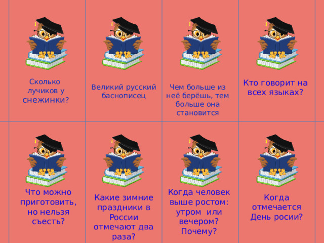 Сколько лучиков у снежинки ? Кто говорит на всех языках? Великий русский баснописец Чем больше из неё берёшь, тем больше она становится Что можно приготовить, но нельзя съесть? Когда человек выше ростом: утром или вечером? Почему? Когда отмечается День росии? Какие зимние праздники в России отмечают два раза? 