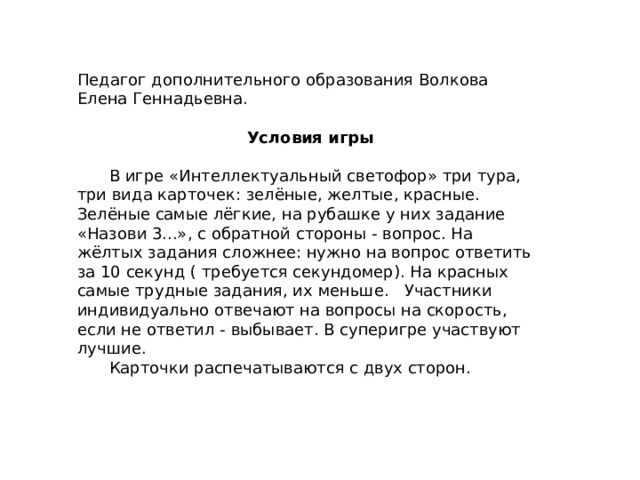 Педагог дополнительного образования Волкова Елена Геннадьевна.  Условия игры  В игре «Интеллектуальный светофор» три тура, три вида карточек: зелёные, желтые, красные. Зелёные самые лёгкие, на рубашке у них задание «Назови 3...», с обратной стороны - вопрос. На жёлтых задания сложнее: нужно на вопрос ответить за 10 секунд ( требуется секундомер). На красных самые трудные задания, их меньше. Участники индивидуально отвечают на вопросы на скорость, если не ответил - выбывает. В суперигре участвуют лучшие. Карточки распечатываются с двух сторон. 