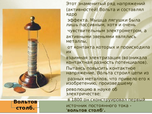 Этот знаменитый ряд напряжений (активностей) Вольта и составлял ядро  эффекта. Мышца лягушки была лишь пассивным, хотя и очень  чувствительным электрометром, а активными звеньями являлись металлы,  от контакта которых и происходила их взаимная электризация (возникала контактная разность потенциалов). Пытаясь повысить контактное напряжение, Вольта строил цепи из  разных металлов, что привело его к изобретению, произведшему революцию в науке об электричестве:  в 1800 он сконструировал первый источник постоянного тока - ' вольтов столб'. Вольтов столб. 