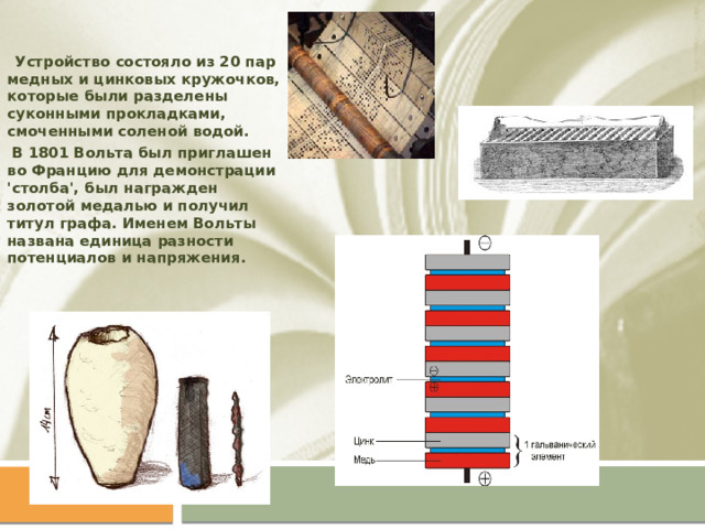  Устройство состояло из 20 пар медных и цинковых кружочков, которые были разделены суконными прокладками, смоченными соленой водой.  В 1801 Вольта был приглашен во Францию для демонстрации 'столба', был награжден золотой медалью и получил титул графа. Именем Вольты названа единица разности потенциалов и напряжения. 