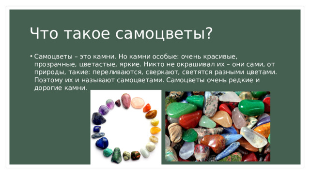 Что такое самоцветы? Самоцветы – это камни. Но камни особые: очень красивые, прозрачные, цветастые, яркие. Никто не окрашивал их – они сами, от природы, такие: переливаются, сверкают, светятся разными цветами. Поэтому их и называют самоцветами. Самоцветы очень редкие и дорогие камни.   