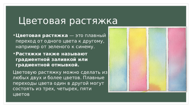 Цветовая растяжка Цветовая растяжка  — это плавный переход от одного цвета к другому, например от зеленого к синему.  Растяжки также называют градиентной заливкой или градиентной отмывкой. Цветовую растяжку можно сделать из любых двух и более цветов. Плавные переходы цвета один в другой могут состоять из трех, четырех, пяти цветов 