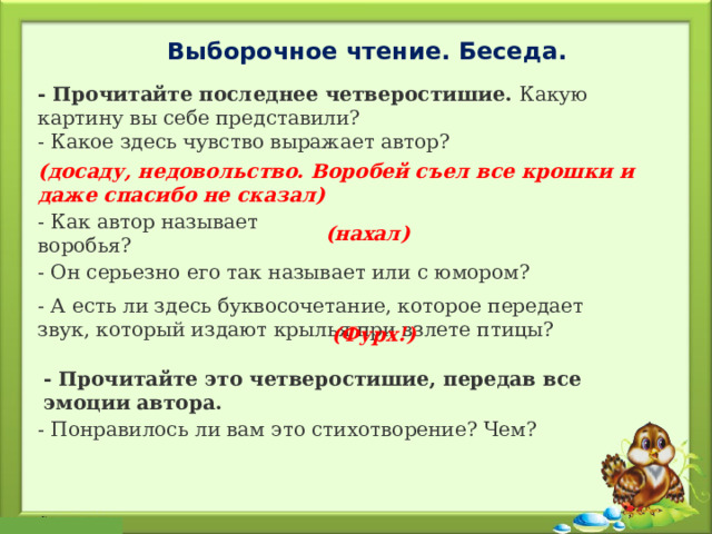 Выборочное чтение. Беседа. - Прочитайте последнее четверостишие. Какую картину вы себе представили? - Какое здесь чувство выражает автор? (досаду, недовольство. Воробей съел все крошки и даже спасибо не сказал)  - Как автор называет воробья? (нахал) - Он серьезно его так называет или с юмором? - А есть ли здесь буквосочетание, которое передает звук, который издают крылья при взлете птицы? (Фурх!)   - Прочитайте это четверостишие, передав все эмоции автора. - Понравилось ли вам это стихотворение? Чем? 