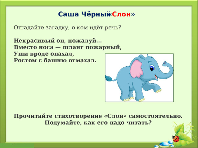  « Слон » Саша Чёрный Отгадайте загадку, о ком идёт речь? Некрасивый он, пожалуй...  Вместо носа — шланг пожарный,  Уши вроде опахал,  Ростом с башню отмахал. Прочитайте стихотворение «Слон» самостоятельно. Подумайте, как его надо читать? 