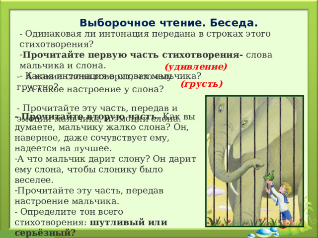 Выборочное чтение. Беседа. - Одинаковая ли интонация передана в строках этого стихотворения? Прочитайте первую часть стихотворения- слова мальчика и слона.  Какая интонация в словах мальчика?  (удивление)  -  А какие слова говорят, что ему грустно? - Прочитайте эту часть, передав и эмоции мальчика, и эмоции слона. (грусть) - А какое настроение у слона?  - Прочитайте вторую часть . Как вы думаете, мальчику жалко слона? Он, наверное, даже сочувствует ему, надеется на лучшее. А что мальчик дарит слону? Он дарит ему слона, чтобы слонику было веселее. Прочитайте эту часть, передав настроение мальчика. - Определите тон всего стихотворения: шутливый или серьёзный? 