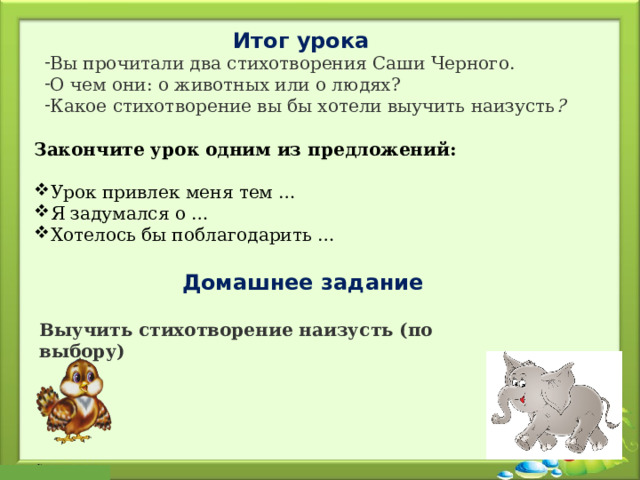 Итог урока Вы прочитали два стихотворения Саши Черного. О чем они: о животных или о людях? Какое стихотворение вы бы хотели выучить наизусть ? Закончите урок одним из предложений: Урок привлек меня тем … Я задумался о … Хотелось бы поблагодарить … Домашнее задание Выучить стихотворение наизусть (по выбору) 