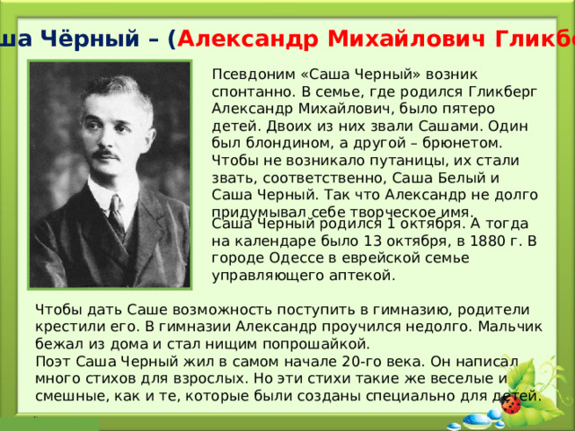 Саша Чёрный – ( Александр Михайлович Гликберг ) Псевдоним «Саша Черный» возник спонтанно. В семье, где родился Гликберг Александр Михайлович, было пятеро детей. Двоих из них звали Сашами. Один был блондином, а другой – брюнетом. Чтобы не возникало путаницы, их стали звать, соответственно, Саша Белый и Саша Черный. Так что Александр не долго придумывал себе творческое имя. Саша Черный родился 1 октября. А тогда на календаре было 13 октября, в 1880 г. В городе Одессе в еврейской семье управляющего аптекой. Чтобы дать Саше возможность поступить в гимназию, родители крестили его. В гимназии Александр проучился недолго. Мальчик бежал из дома и стал нищим попрошайкой. Поэт Саша Черный жил в самом начале 20-го века. Он написал много стихов для взрослых. Но эти стихи такие же веселые и смешные, как и те, которые были созданы специально для детей. 