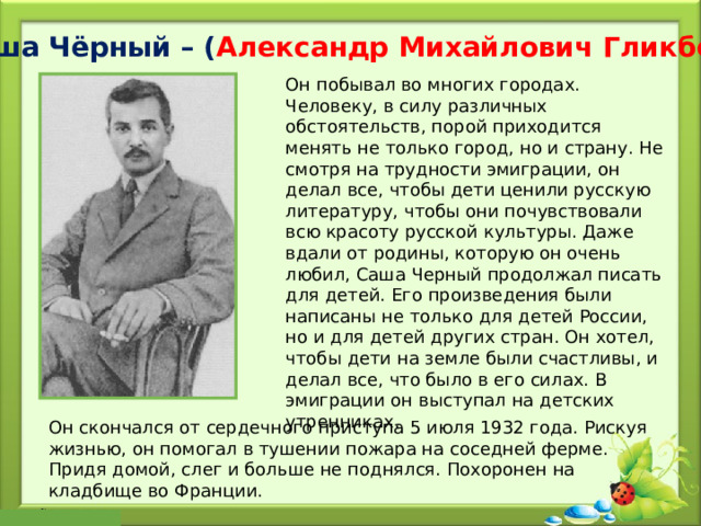 Саша Чёрный – ( Александр Михайлович Гликберг ) Он побывал во многих городах. Человеку, в силу различных обстоятельств, порой приходится менять не только город, но и страну. Не смотря на трудности эмиграции, он делал все, чтобы дети ценили русскую литературу, чтобы они почувствовали всю красоту русской культуры. Даже вдали от родины, которую он очень любил, Саша Черный продолжал писать для детей. Его произведения были написаны не только для детей России, но и для детей других стран. Он хотел, чтобы дети на земле были счастливы, и делал все, что было в его силах. В эмиграции он выступал на детских утренниках. Он скончался от сердечного приступа 5 июля 1932 года. Рискуя жизнью, он помогал в тушении пожара на соседней ферме. Придя домой, слег и больше не поднялся. Похоронен на кладбище во Франции. 