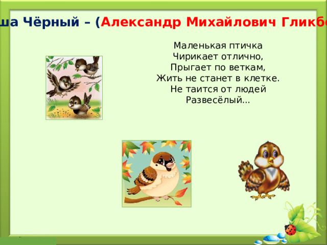 Саша Чёрный – ( Александр Михайлович Гликберг ) Маленькая птичка  Чирикает отлично,  Прыгает по веткам,  Жить не станет в клетке.  Не таится от людей  Развесёлый... 
