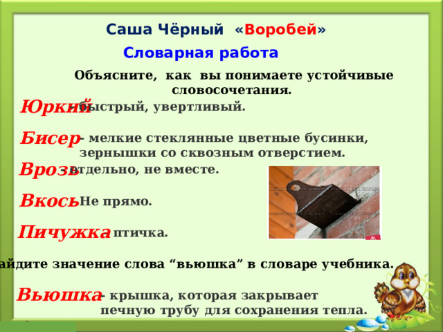 Саша Чёрный « Воробей » Словарная работа Объясните, как вы понимаете устойчивые словосочетания. Объясните, как вы понимаете устойчивые словосочетания. Юркий   - быстрый, увертливый. Бисер - мелкие стеклянные цветные бусинки, зернышки со сквозным отверстием. Врозь   - отдельно, не вместе. Вкось   - Не прямо. Пичужка   - птичка.   Найдите значение слова “вьюшка” в словаре учебника. Вьюшка   - крышка, которая закрывает печную трубу для сохранения тепла. 