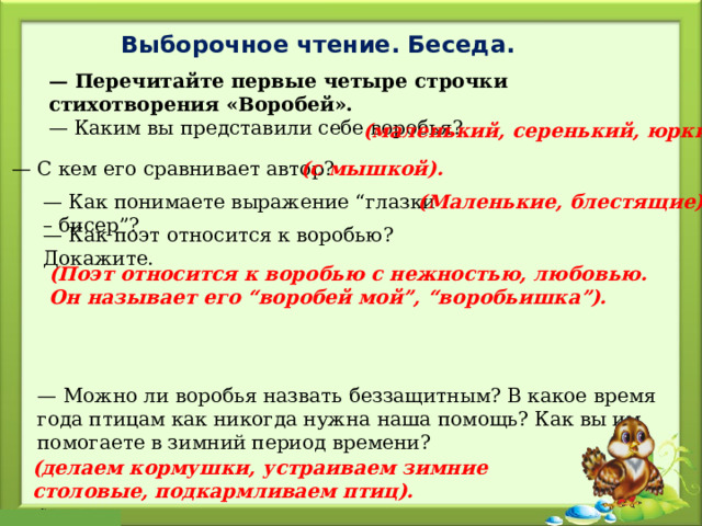Выборочное чтение. Беседа. — Перечитайте первые четыре строчки стихотворения «Воробей». — Каким вы представили себе воробья? (маленький, серенький, юркий). — С кем его сравнивает автор?  (с мышкой). — Как понимаете выражение “глазки – бисер”? (Маленькие, блестящие). — Как поэт относится к воробью? Докажите. (Поэт относится к воробью с нежностью, любовью. Он называет его “воробей мой”, “воробьишка”). — Можно ли воробья назвать беззащитным? В какое время года птицам как никогда нужна наша помощь? Как вы им помогаете в зимний период времени? (делаем кормушки, устраиваем зимние столовые, подкармливаем птиц). 